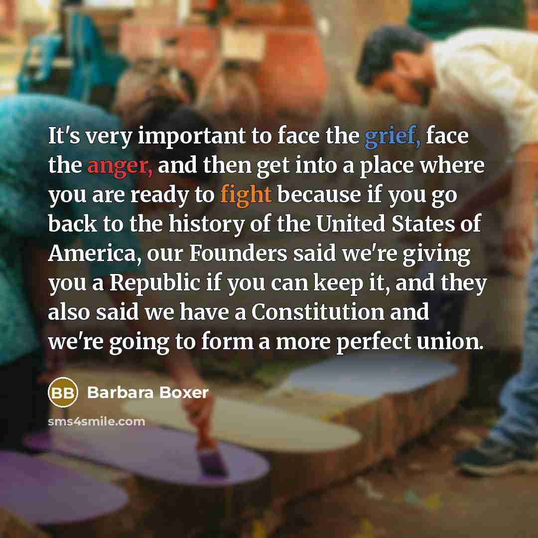 “It's very important to face the grief, face the anger, and then get into a place where you are ready to fight because if you go back to the history of the United States of America, our Founders said we're giving you a Republic if you can keep it, and they also said we have a Constitution and we're…” quote by Barbara Boxer