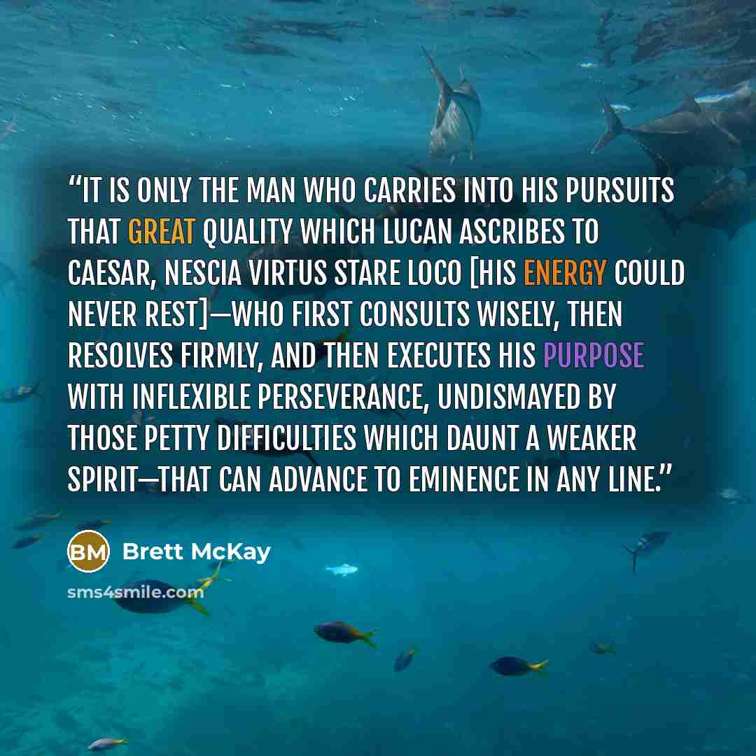 “It is only the man who carries into his pursuits that great quality which Lucan ascribes to Caesar, Nescia virtus stare loco [his energy could never rest]—who first consults wisely, then resolves firmly, and then executes his purpose with inflexible perseverance, undismayed by those petty…” quote by Brett McKay