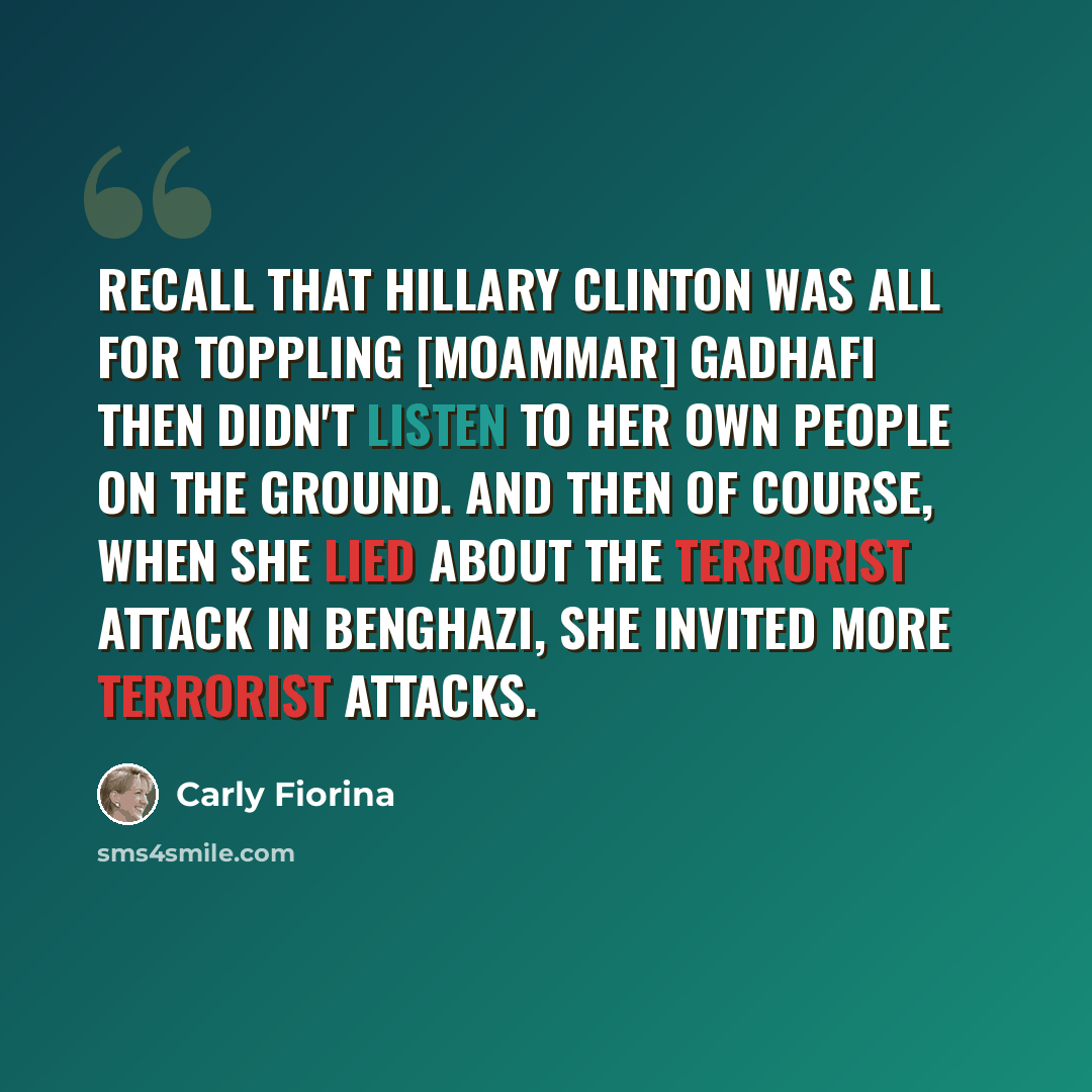 “Recall that Hillary Clinton was all for toppling [Moammar] Gadhafi then didn't listen to her own people on the ground. And then of course, when she lied about the terrorist attack in Benghazi, she invited more terrorist attacks.” quote by Carly Fiorina