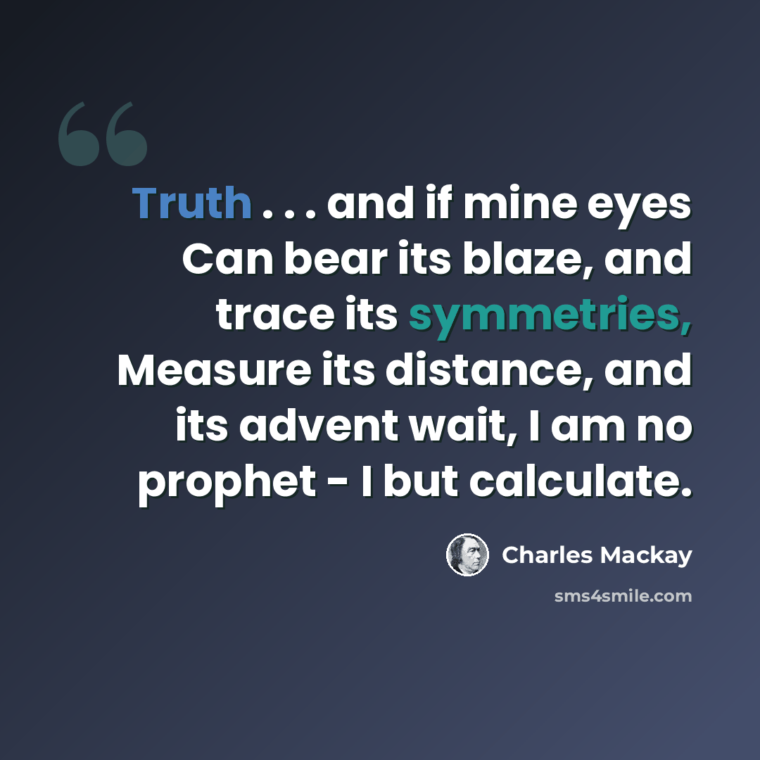 “Truth . . . and if mine eyes Can bear its blaze, and trace its symmetries, Measure its distance, and its advent wait, I am no prophet - I but calculate.” quote by Charles Mackay