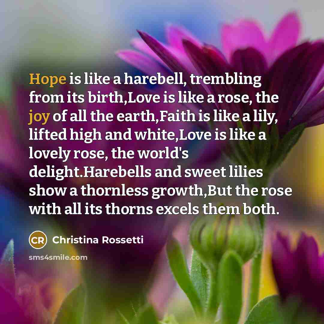 “Hope is like a harebell, trembling from its birth,Love is like a rose, the joy of all the earth,Faith is like a lily, lifted high and white,Love is like a lovely rose, the world's delight.Harebells and sweet lilies show a thornless growth,But the rose with all its thorns excels them both.” quote by Christina Rossetti