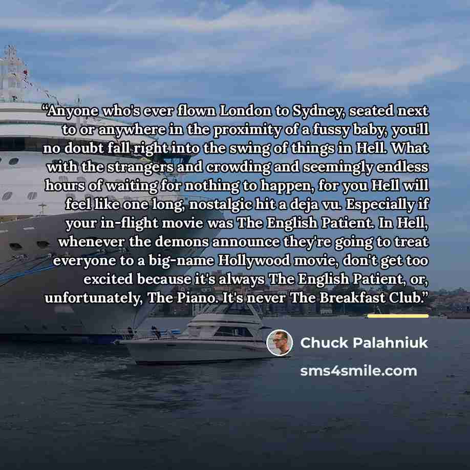 “Anyone who's ever flown London to Sydney, seated next to or anywhere in the proximity of a fussy baby, you'll no doubt fall right into the swing of things in Hell. What with the strangers and crowding and seemingly endless hours of waiting for nothing to happen, for you Hell will feel like one…” quote by Chuck Palahniuk