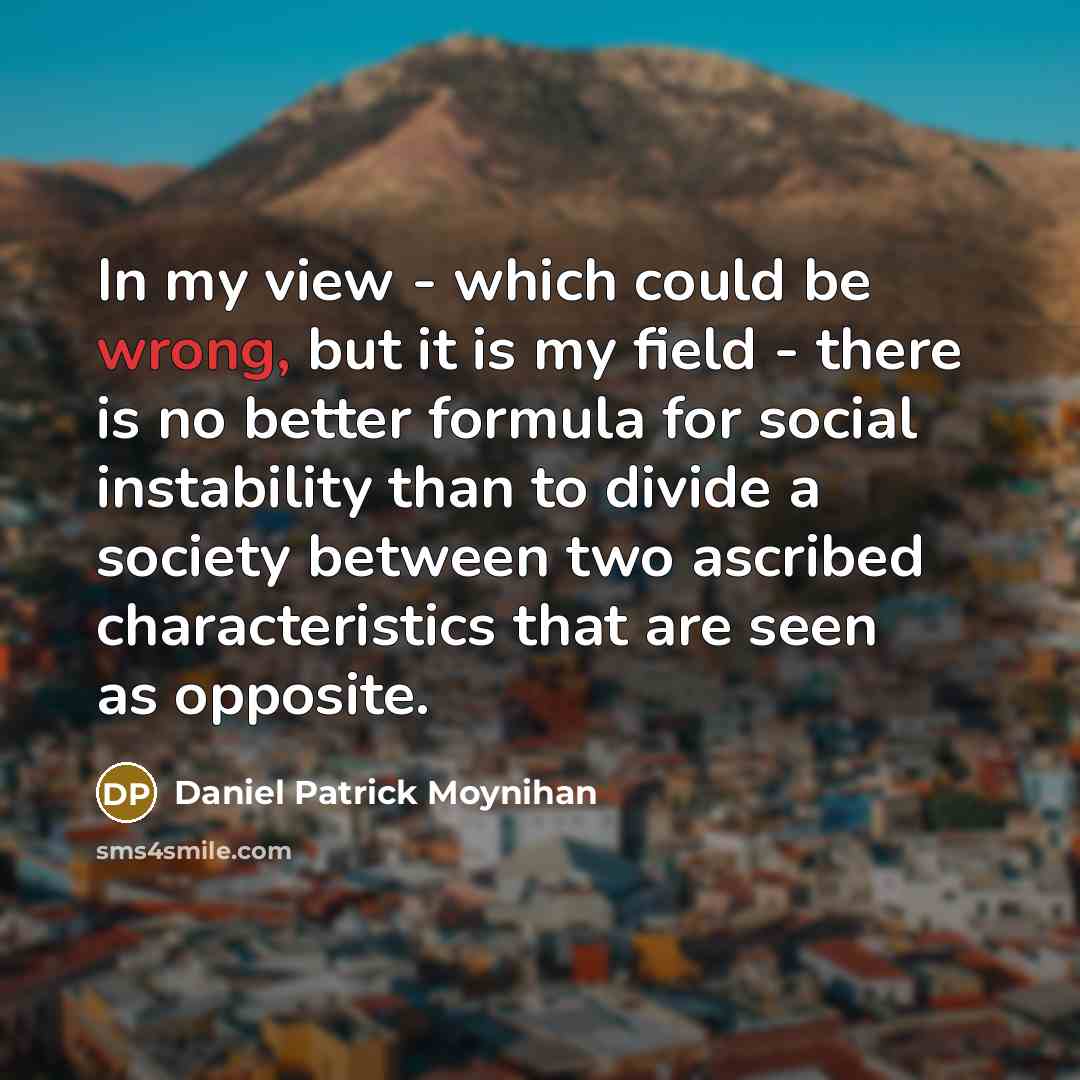 “In my view - which could be wrong, but it is my field - there is no better formula for social instability than to divide a society between two ascribed characteristics that are seen as opposite.” quote by Daniel Patrick Moynihan