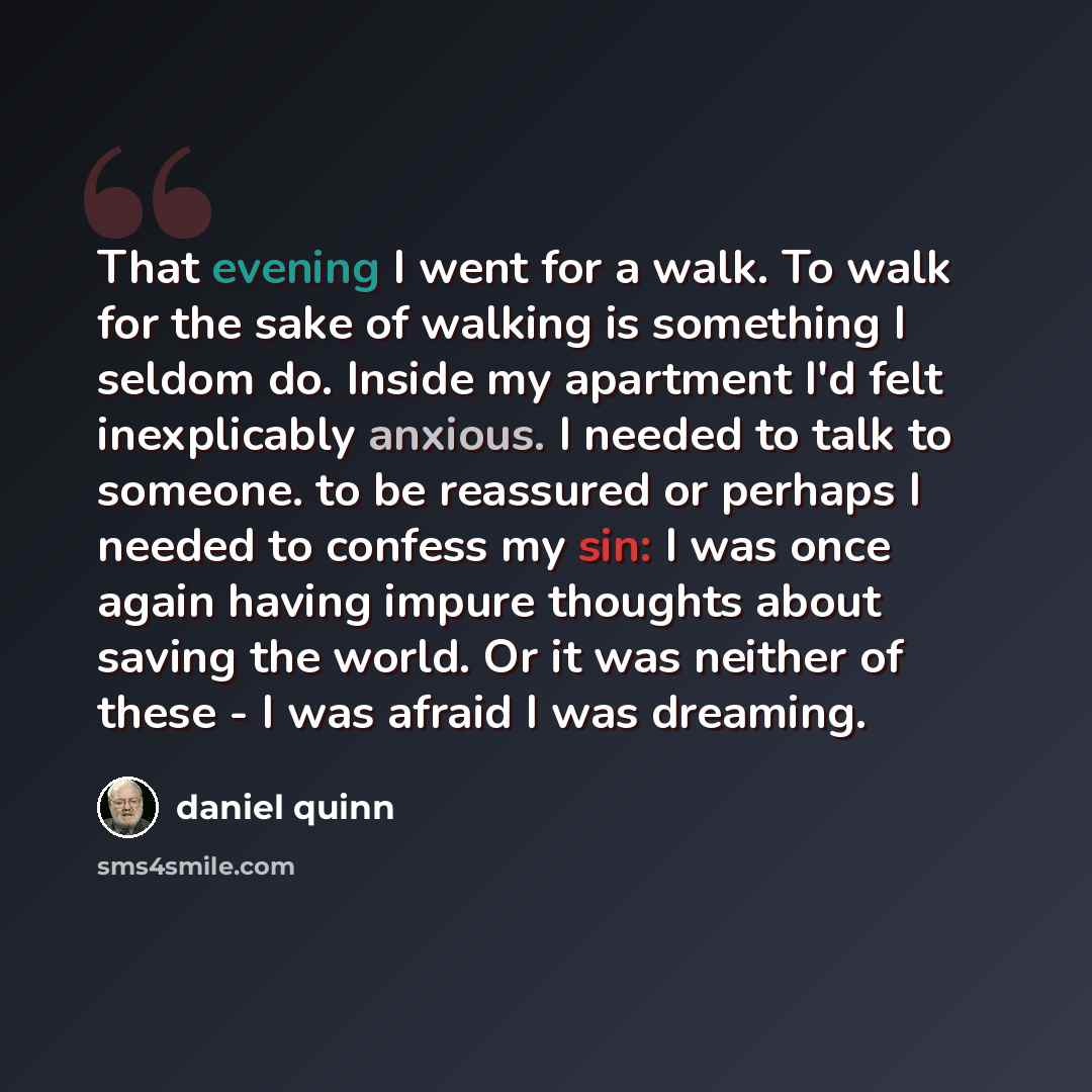 “That evening I went for a walk. To walk for the sake of walking is something I seldom do. Inside my apartment I'd felt inexplicably anxious. I needed to talk to someone. to be reassured or perhaps I needed to confess my sin: I was once again having impure thoughts about saving the world. Or it was…” quote by Daniel Quinn