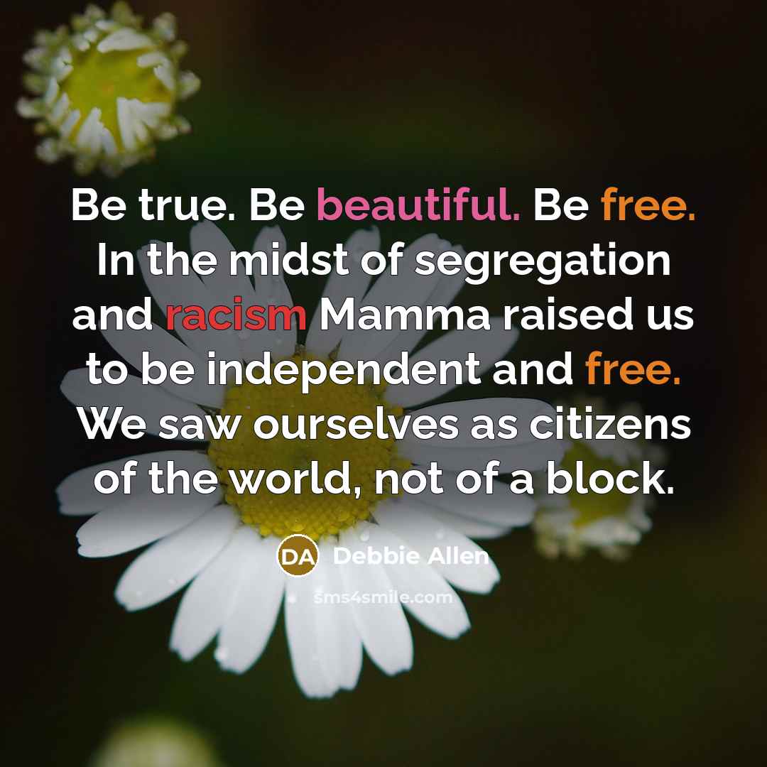 “Be true. Be beautiful. Be free. In the midst of segregation and racism Mamma raised us to be independent and free. We saw ourselves as citizens of the world, not of a block.” quote by Debbie Allen