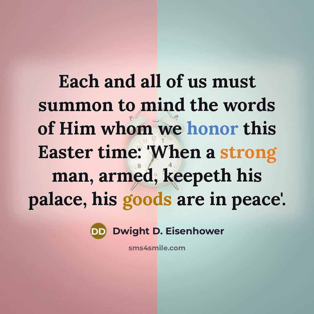 “Each and all of us must summon to mind the words of Him whom we honor this Easter time: 'When a strong man, armed, keepeth his palace, his goods are in peace'.” quote by Dwight D. Eisenhower