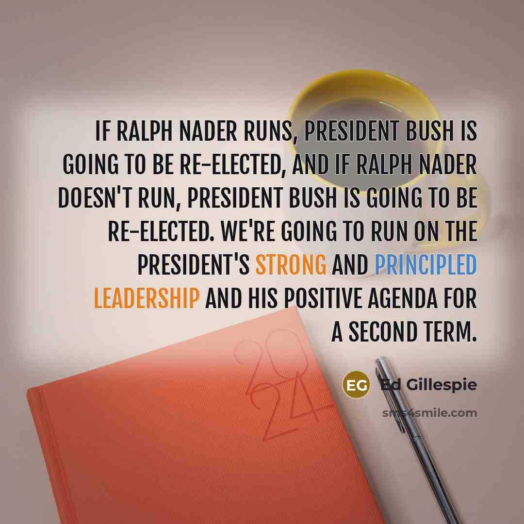 “If Ralph Nader runs, President Bush is going to be re-elected, and if Ralph Nader doesn't run, President Bush is going to be re-elected. We're going to run on the president's strong and principled leadership and his positive agenda for a second term.” quote by Ed Gillespie