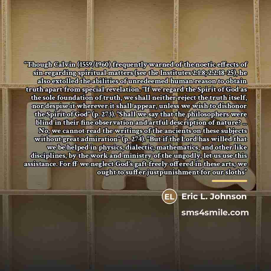 “Though Calvin (1559/1960) frequently warned of the noetic effects of sin regarding spiritual matters (see the Institutes 2.1.8; 2.2.18-25), he also extolled the abilities of unredeemed human reason to obtain truth apart from special revelation. "If we regard the Spirit of God as the sole…” quote by Eric L. Johnson