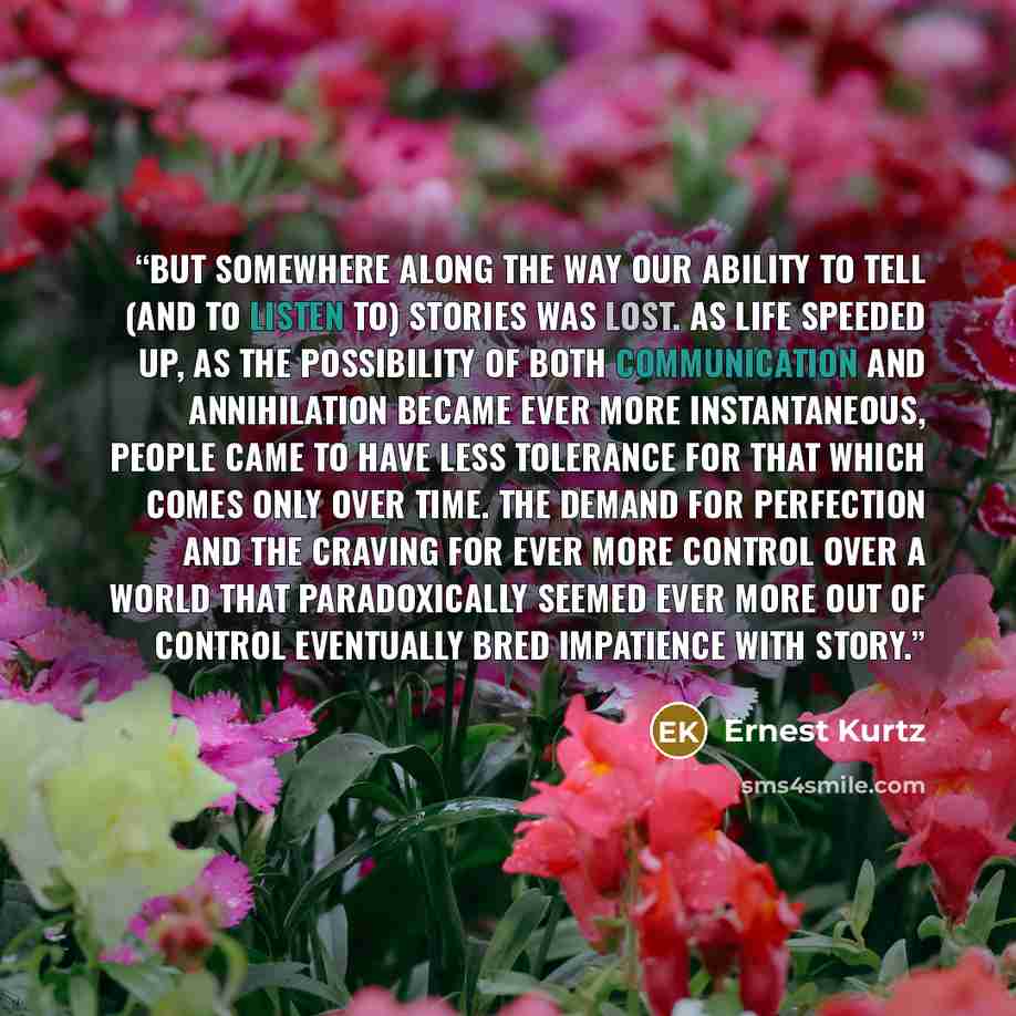 “But somewhere along the way our ability to tell (and to listen to) stories was lost. As life speeded up, as the possibility of both communication and annihilation became ever more instantaneous, people came to have less tolerance for that which comes only over time. The demand for perfection and…” quote by Ernest Kurtz