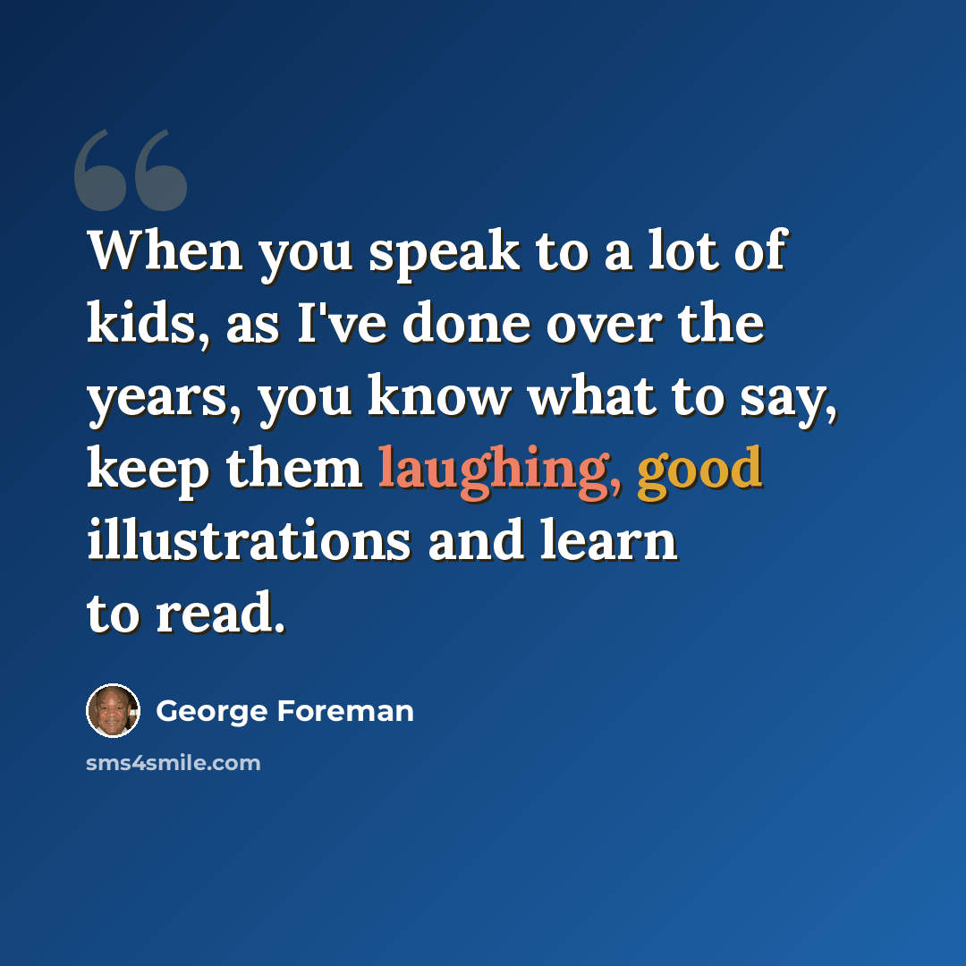 “When you speak to a lot of kids, as I've done over the years, you know what to say, keep them laughing, good illustrations and learn to read.” quote by George Foreman