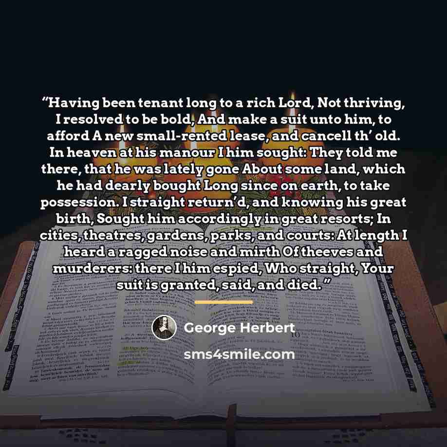 “Having been tenant long to a rich Lord, Not thriving, I resolved to be bold, And make a suit unto him, to afford A new small-rented lease, and cancell th’ old. In heaven at his manour I him sought: They told me there, that he was lately gone About some land, which he had dearly bought Long since…” quote by George Herbert