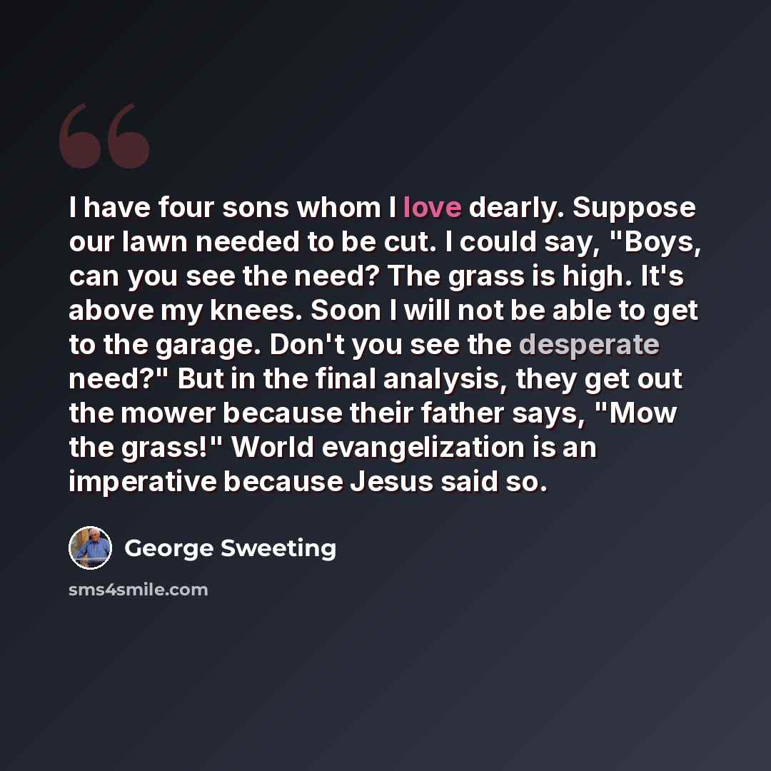 “I have four sons whom I love dearly. Suppose our lawn needed to be cut. I could say, "Boys, can you see the need? The grass is high. It's above my knees. Soon I will not be able to get to the garage. Don't you see the desperate need?" But in the final analysis, they get out the mower because their…” quote by George Sweeting