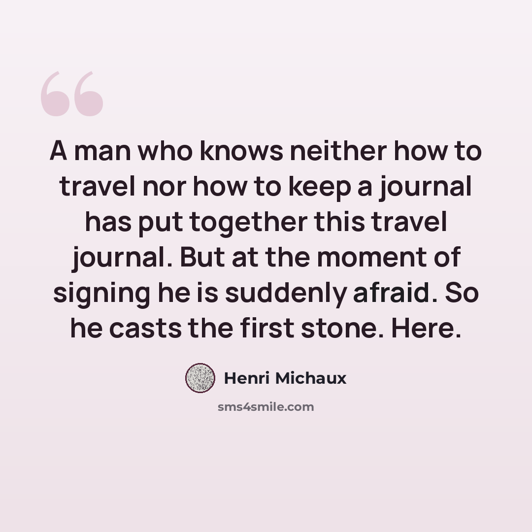 “A man who knows neither how to travel nor how to keep a journal has put together this travel journal. But at the moment of signing he is suddenly afraid. So he casts the first stone. Here.” quote by Henri Michaux