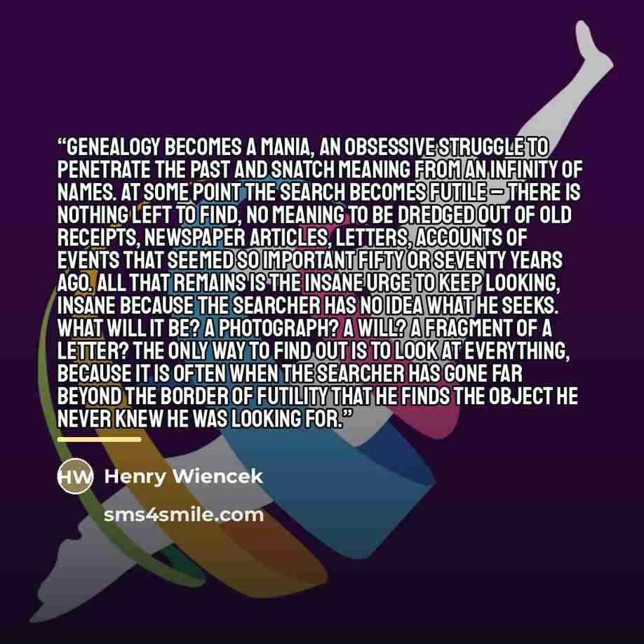“Genealogy becomes a mania, an obsessive struggle to penetrate the past and snatch meaning from an infinity of names. At some point the search becomes futile – there is nothing left to find, no meaning to be dredged out of old receipts, newspaper articles, letters, accounts of events that seemed so…” quote by Henry Wiencek