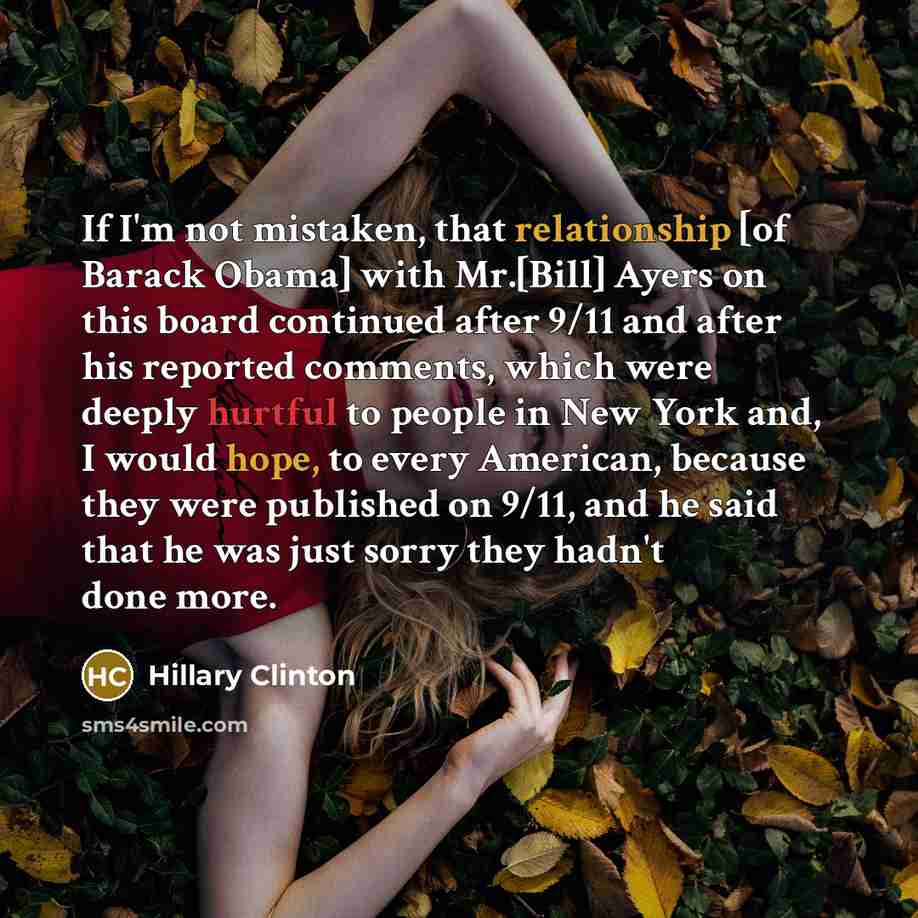 “If I'm not mistaken, that relationship [of Barack Obama] with Mr.[Bill] Ayers on this board continued after 9/11 and after his reported comments, which were deeply hurtful to people in New York and, I would hope, to every American, because they were published on 9/11, and he said that he was just…” quote by Hillary Clinton