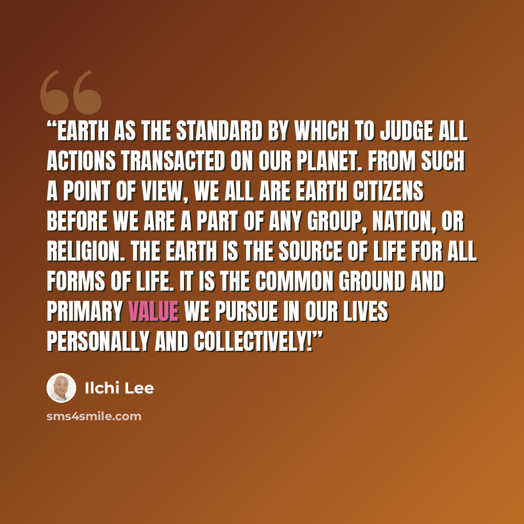 “Earth as the standard by which to judge all actions transacted on our planet. From such a point of view, we all are Earth Citizens before we are a part of any group, nation, or religion. The Earth is the source of life for all forms of life. It is the common ground and primary value we pursue in…” quote by Ilchi Lee