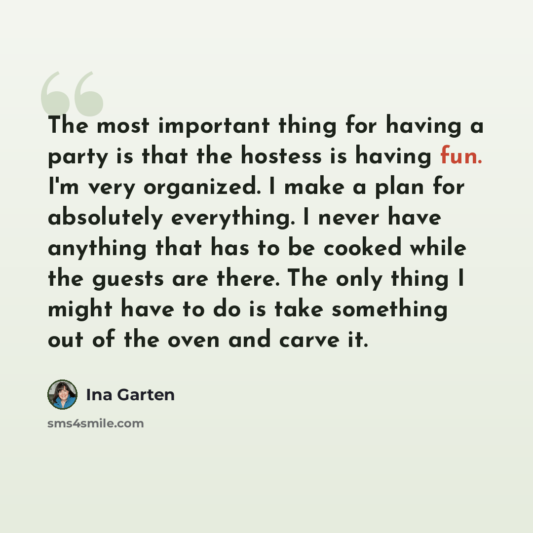 “The most important thing for having a party is that the hostess is having fun. I'm very organized. I make a plan for absolutely everything. I never have anything that has to be cooked while the guests are there. The only thing I might have to do is take something out of the oven and carve it.” quote by Ina Garten
