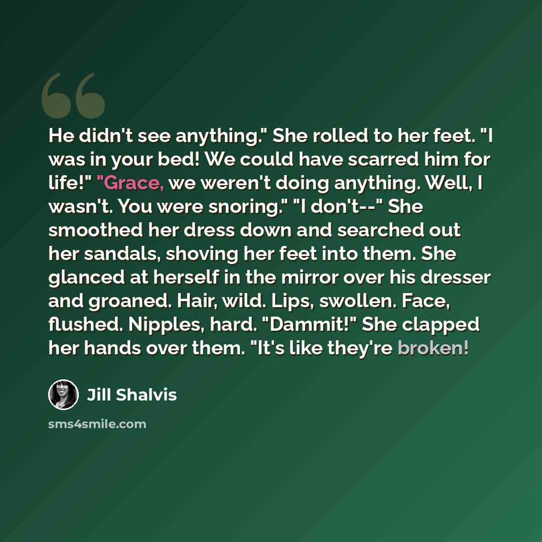 “He didn't see anything." She rolled to her feet. "I was in your bed! We could have scarred him for life!" "Grace, we weren't doing anything. Well, I wasn't. You were snoring." "I don't--" She smoothed her dress down and searched out her sandals, shoving her feet into them. She glanced at herself…” quote by Jill Shalvis