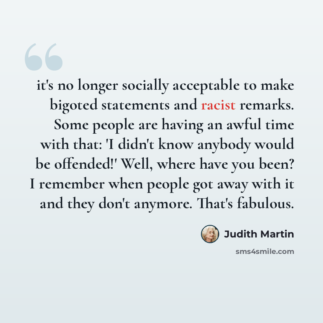 “it's no longer socially acceptable to make bigoted statements and racist remarks. Some people are having an awful time with that: 'I didn't know anybody would be offended!' Well, where have you been? I remember when people got away with it and they don't anymore. That's fabulous.” quote by Judith Martin