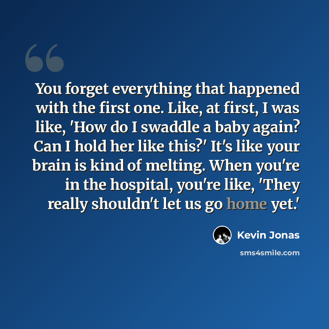 “You forget everything that happened with the first one. Like, at first, I was like, 'How do I swaddle a baby again? Can I hold her like this?' It's like your brain is kind of melting. When you're in the hospital, you're like, 'They really shouldn't let us go home yet.'” quote by Kevin Jonas