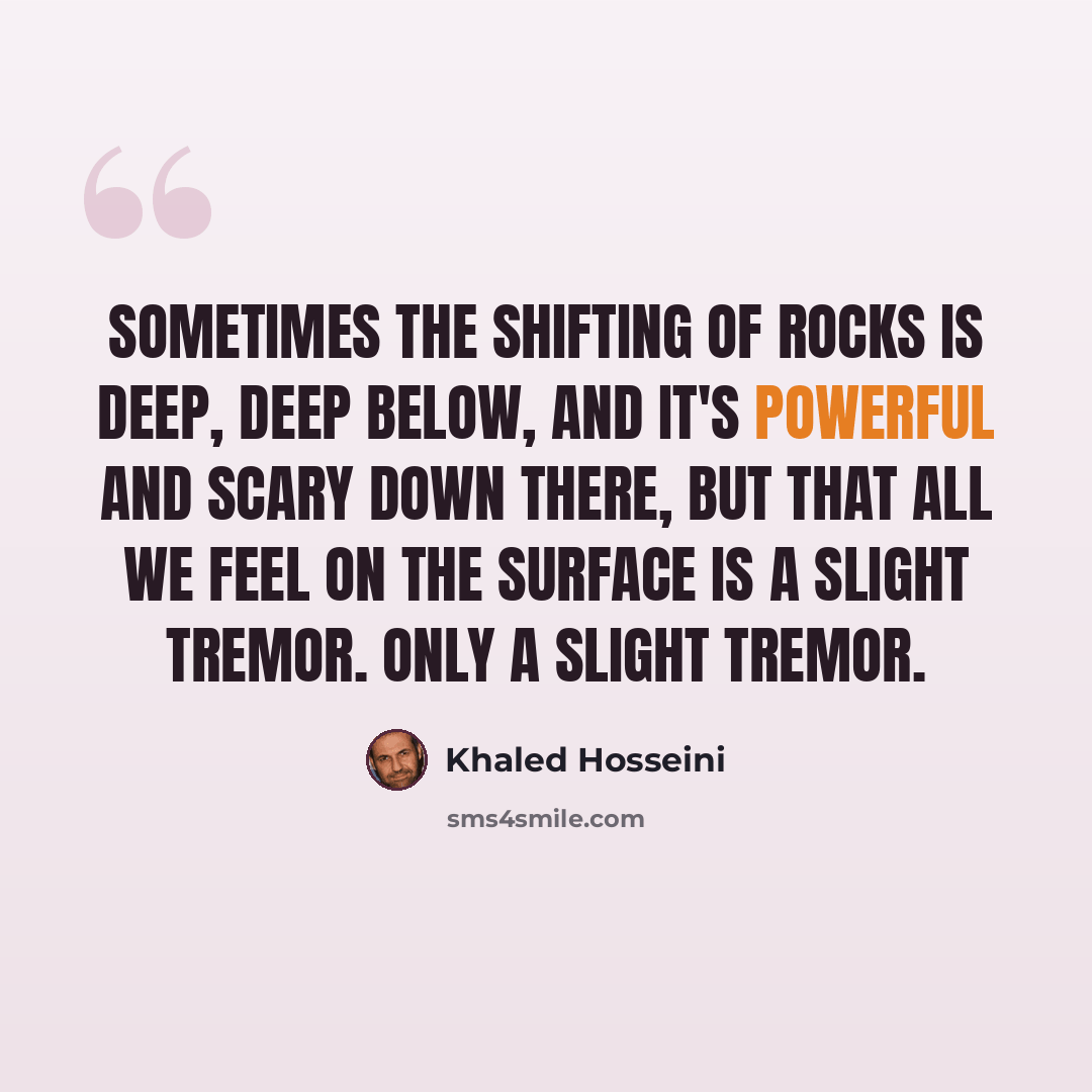 “sometimes the shifting of rocks is deep, deep below, and it's powerful and scary down there, but that all we feel on the surface is a slight tremor. Only a slight tremor.” quote by Khaled Hosseini