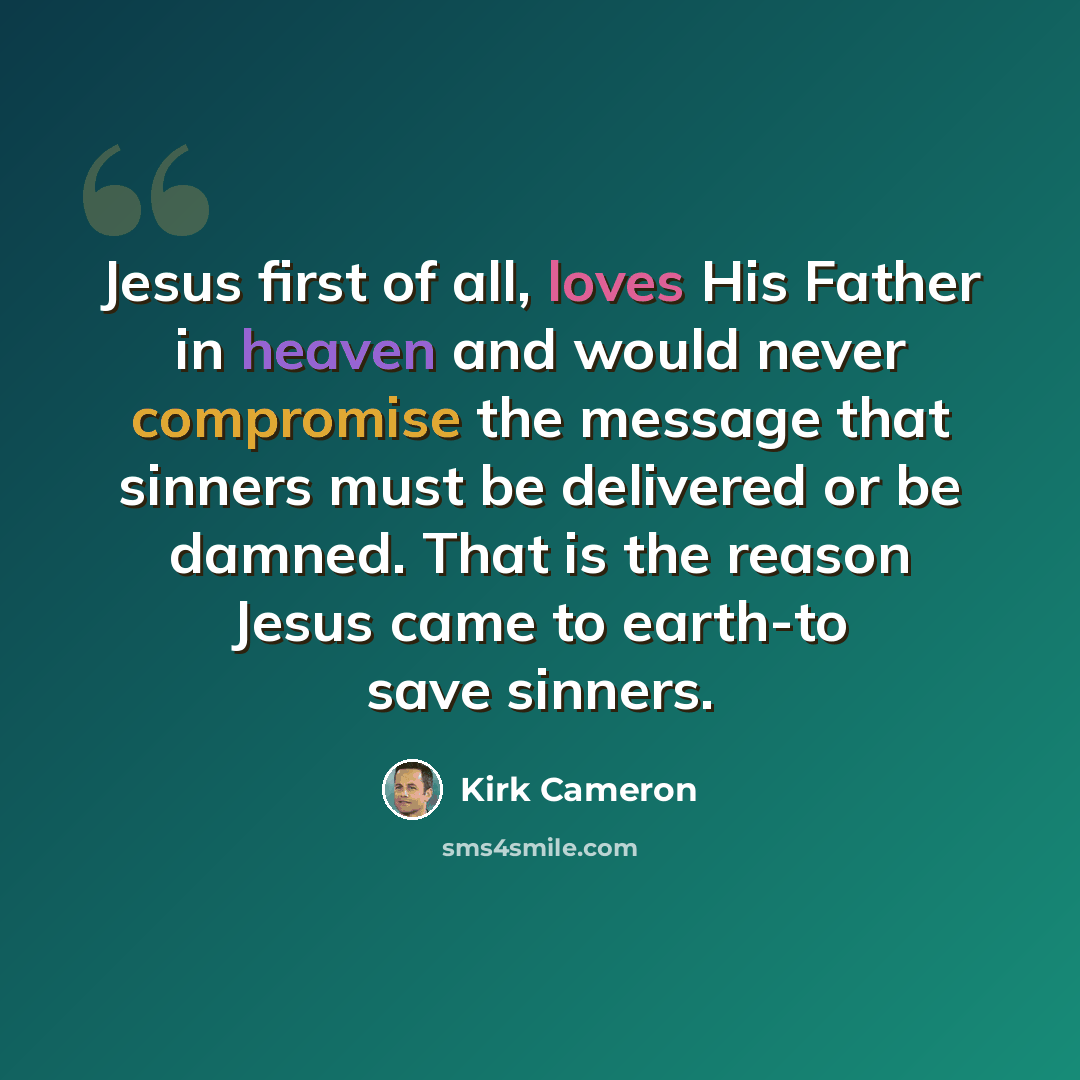 “Jesus first of all, loves His Father in heaven and would never compromise the message that sinners must be delivered or be damned. That is the reason Jesus came to earth-to save sinners.” quote by Kirk Cameron