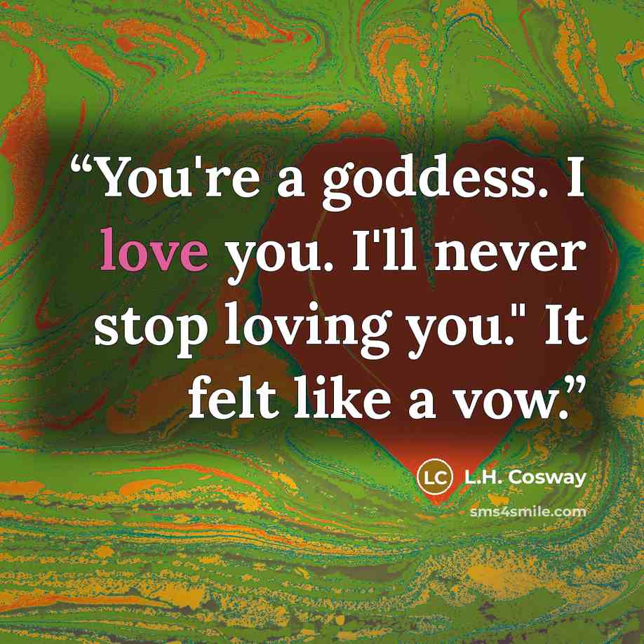 “You're a goddess. I love you. I'll never stop loving you." It felt like a vow.” quote by L.H. Cosway