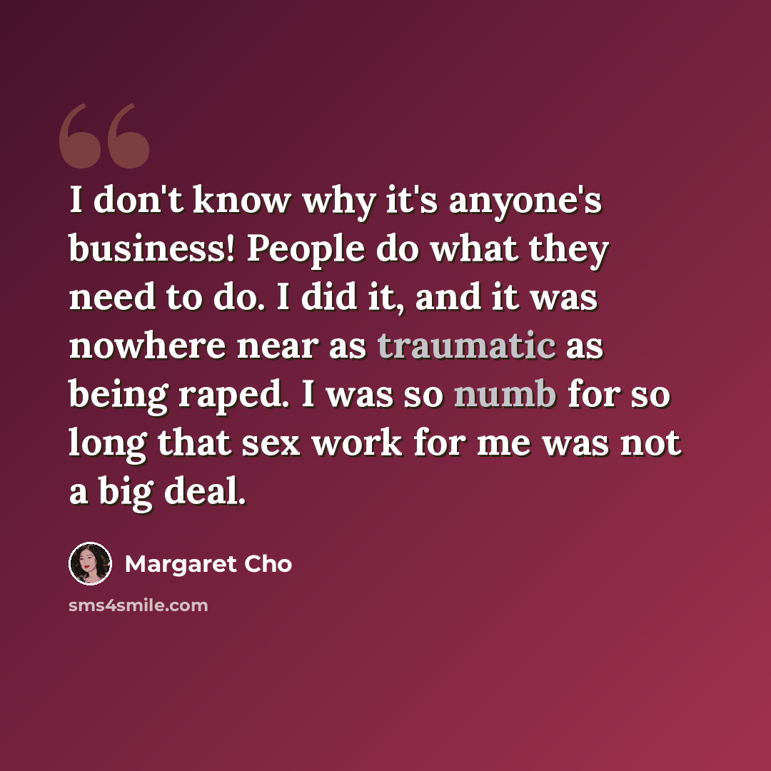 “I don't know why it's anyone's business! People do what they need to do. I did it, and it was nowhere near as traumatic as being raped. I was so numb for so long that sex work for me was not a big deal.” quote by Margaret Cho