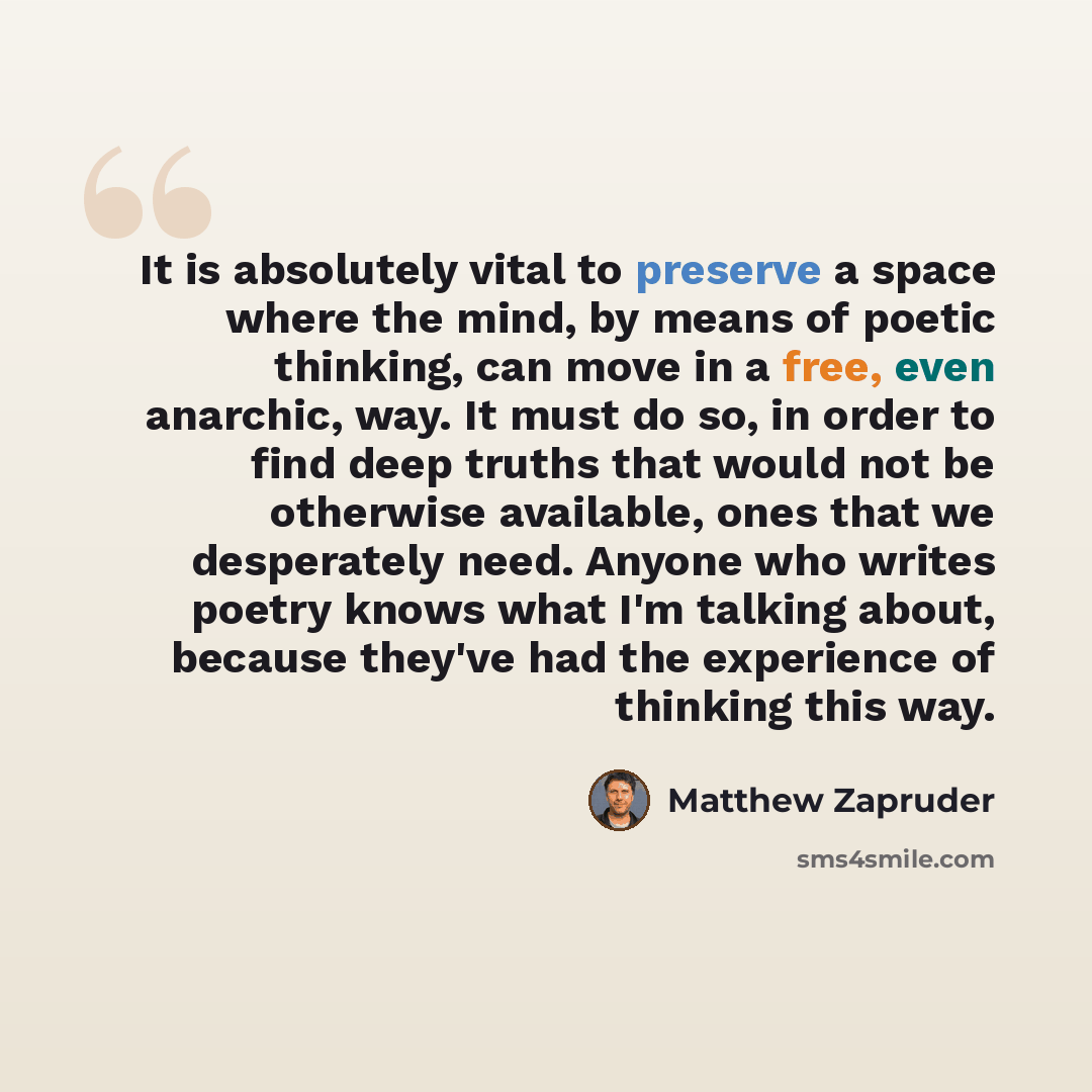 “It is absolutely vital to preserve a space where the mind, by means of poetic thinking, can move in a free, even anarchic, way. It must do so, in order to find deep truths that would not be otherwise available, ones that we desperately need. Anyone who writes poetry knows what I'm talking about…” quote by Matthew Zapruder