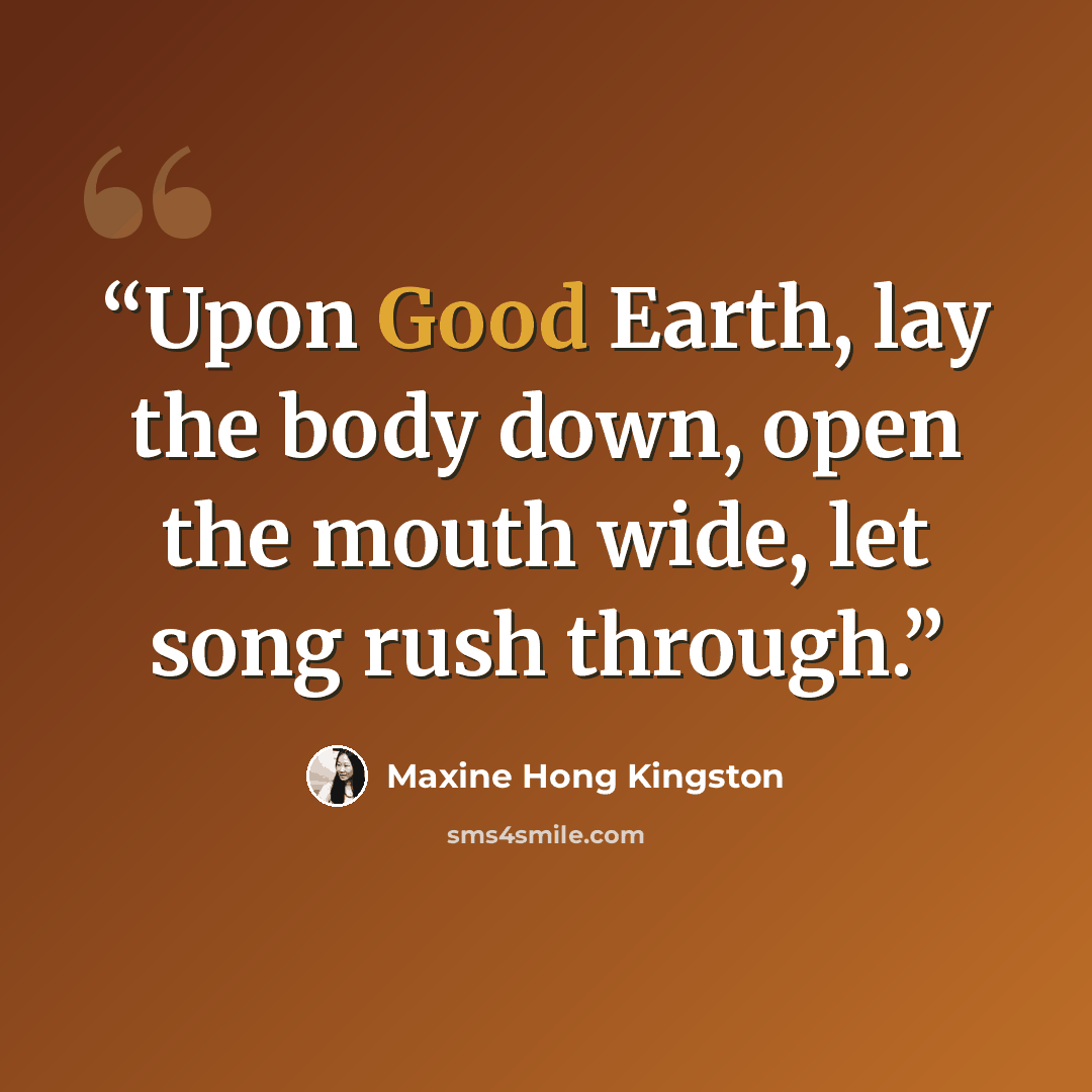 “Upon Good Earth, lay the body down, open the mouth wide, let song rush through.” quote by Maxine Hong Kingston