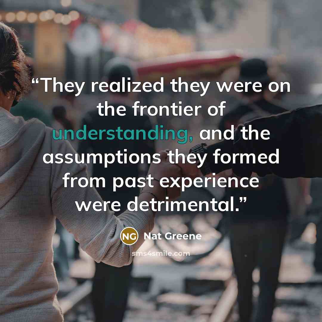 “They realized they were on the frontier of understanding, and the assumptions they formed from past experience were detrimental.” quote by Nat Greene