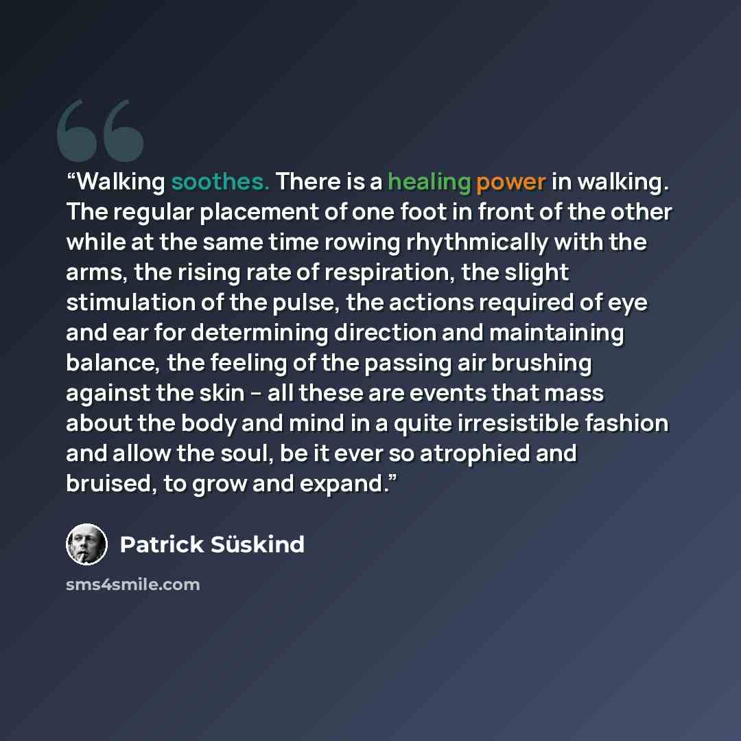 “Walking soothes. There is a healing power in walking. The regular placement of one foot in front of the other while at the same time rowing rhythmically with the arms, the rising rate of respiration, the slight stimulation of the pulse, the actions required of eye and ear for determining direction…” quote by Patrick Süskind