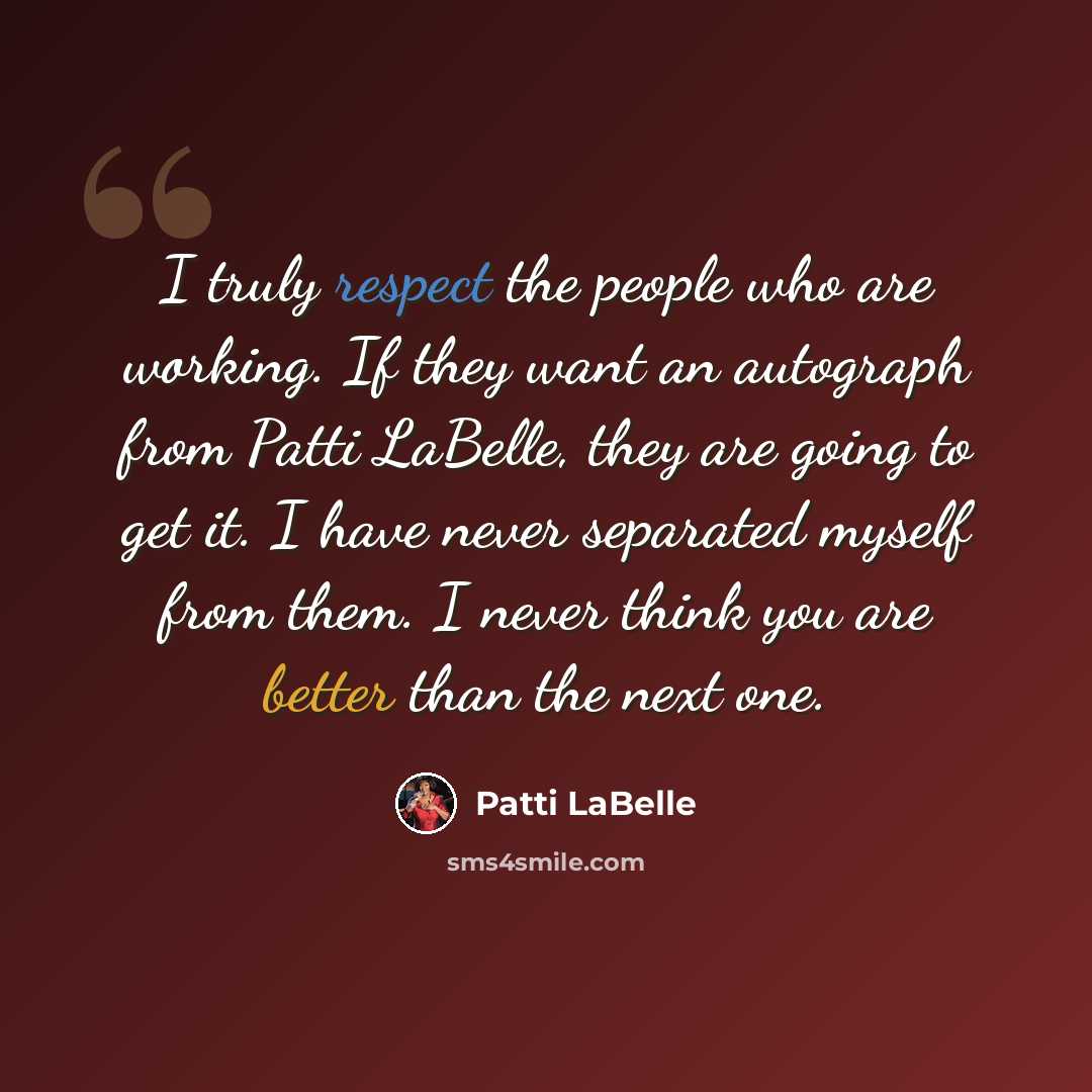 “I truly respect the people who are working. If they want an autograph from Patti LaBelle, they are going to get it. I have never separated myself from them. I never think you are better than the next one.” quote by Patti LaBelle