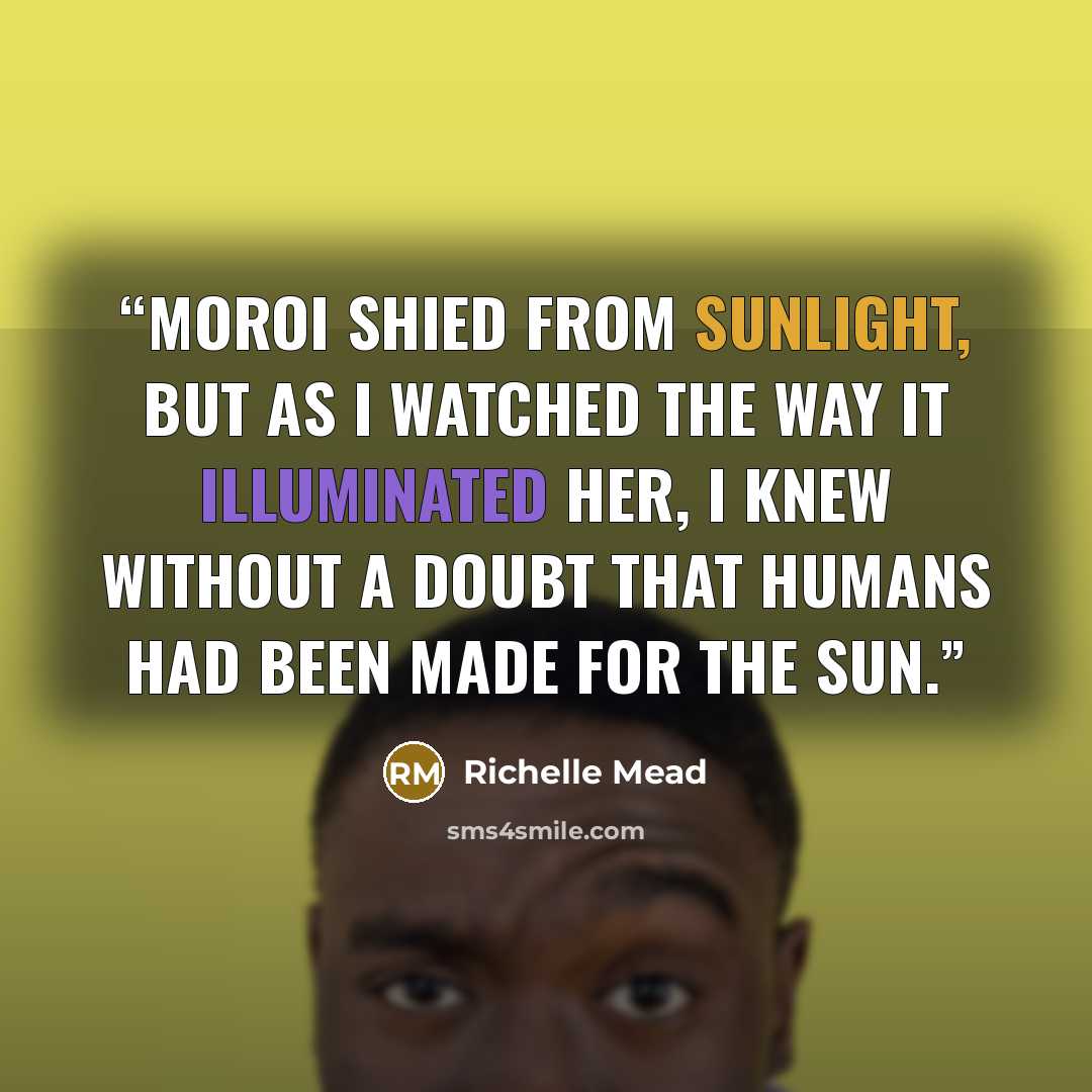 “Moroi shied from sunlight, but as I watched the way it illuminated her, I knew without a doubt that humans had been made for the sun.” quote by Richelle Mead