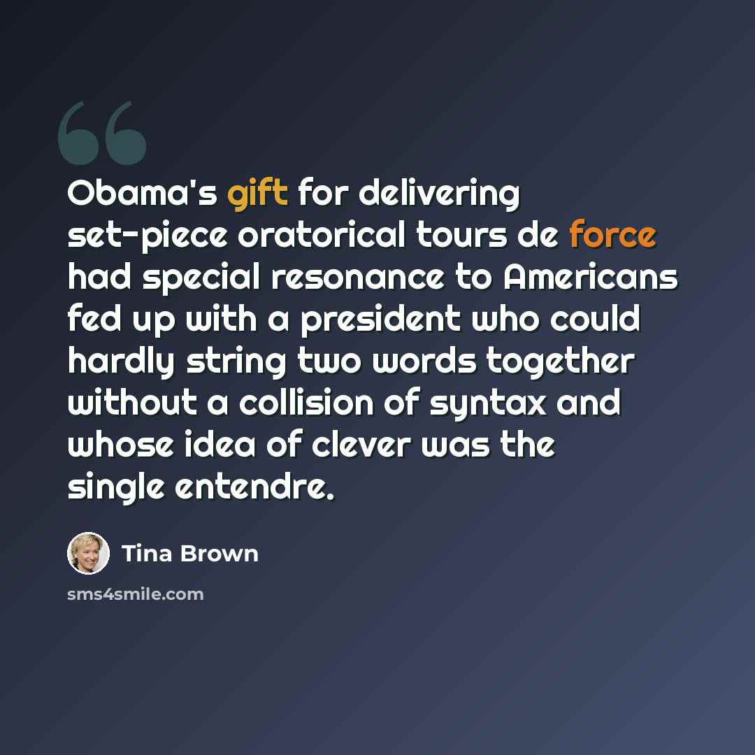 “Obama's gift for delivering set-piece oratorical tours de force had special resonance to Americans fed up with a president who could hardly string two words together without a collision of syntax and whose idea of clever was the single entendre.” quote by Tina Brown