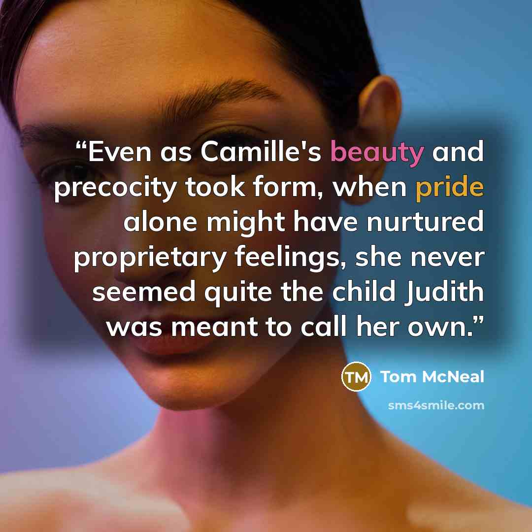 “Even as Camille's beauty and precocity took form, when pride alone might have nurtured proprietary feelings, she never seemed quite the child Judith was meant to call her own.” quote by Tom McNeal