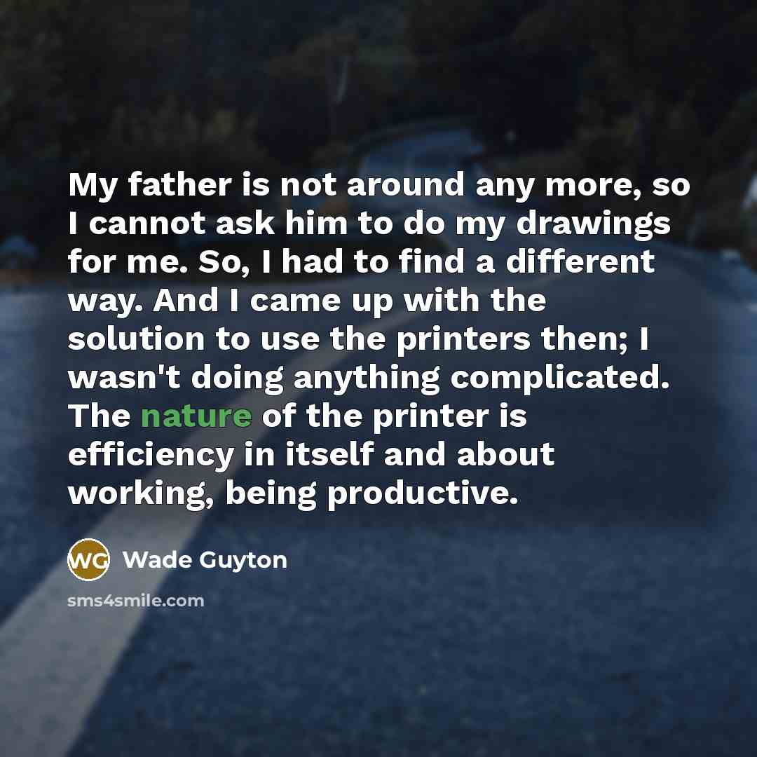 “My father is not around any more, so I cannot ask him to do my drawings for me. So, I had to find a different way. And I came up with the solution to use the printers then; I wasn't doing anything complicated. The nature of the printer is efficiency in itself and about working, being productive.” quote by Wade Guyton