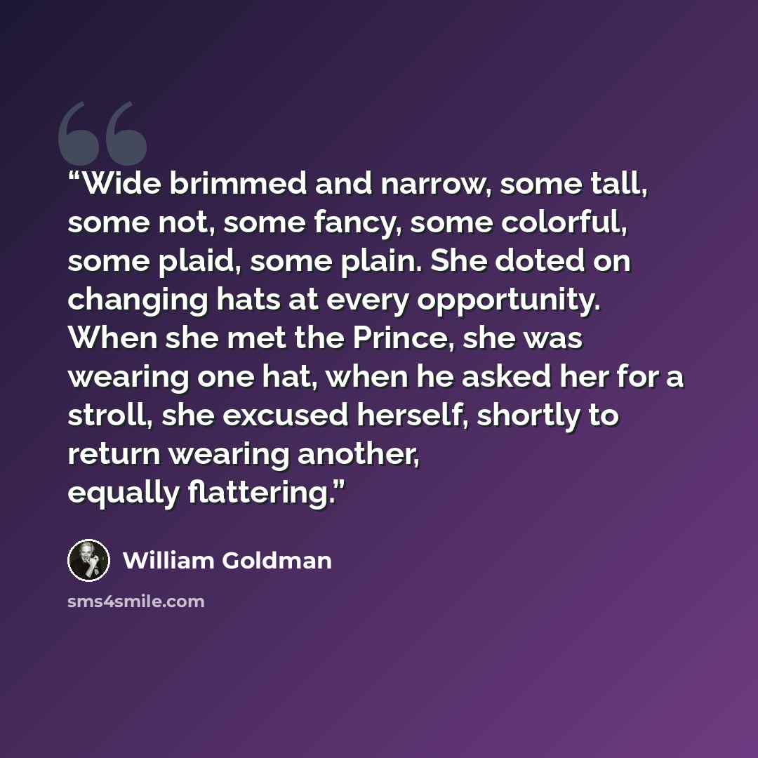 “Wide brimmed and narrow, some tall, some not, some fancy, some colorful, some plaid, some plain. She doted on changing hats at every opportunity. When she met the Prince, she was wearing one hat, when he asked her for a stroll, she excused herself, shortly to return wearing another, equally…” quote by William Goldman