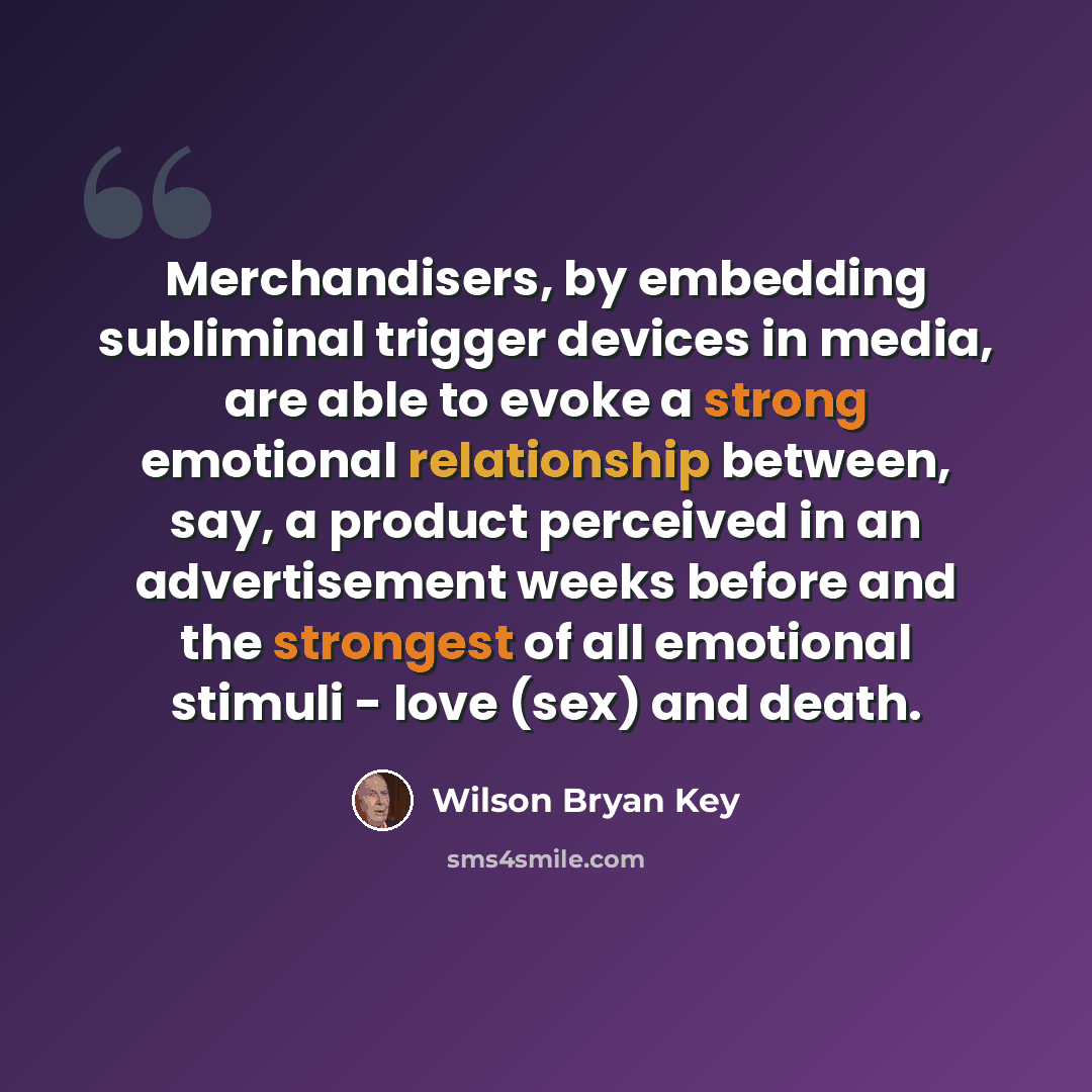 “Merchandisers, by embedding subliminal trigger devices in media, are able to evoke a strong emotional relationship between, say, a product perceived in an advertisement weeks before and the strongest of all emotional stimuli - love (sex) and death.” quote by Wilson Bryan Key