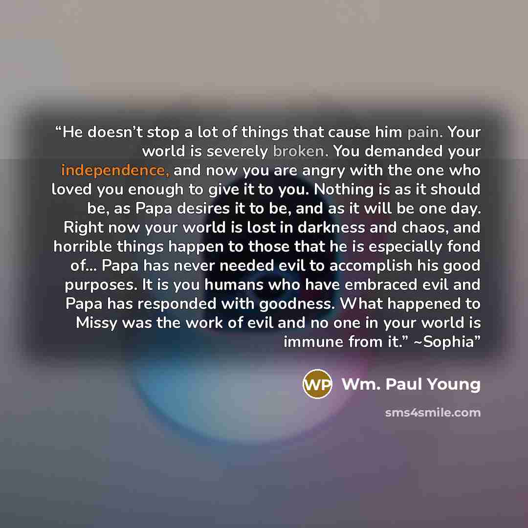 “He doesn’t stop a lot of things that cause him pain. Your world is severely broken. You demanded your independence, and now you are angry with the one who loved you enough to give it to you. Nothing is as it should be, as Papa desires it to be, and as it will be one day. Right now your world is…” quote by Wm. Paul Young