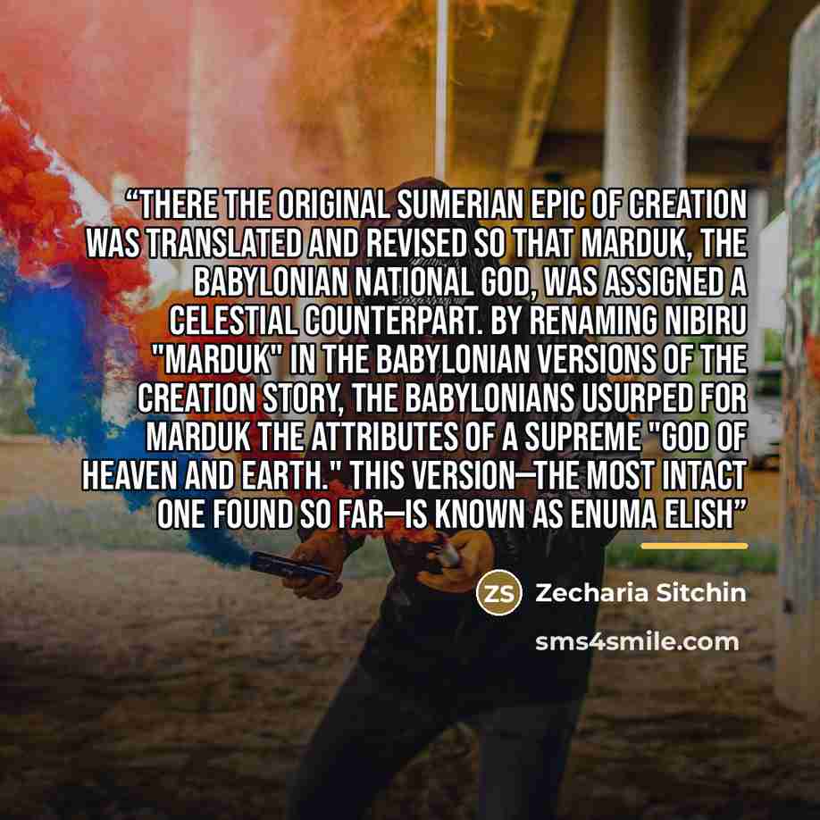 “There the original Sumerian Epic of Creation was translated and revised so that Marduk, the Babylonian national god, was assigned a celestial counterpart. By renaming Nibiru "Marduk" in the Babylonian versions of the creation story, the Babylonians usurped for Marduk the attributes of a supreme…” quote by Zecharia Sitchin