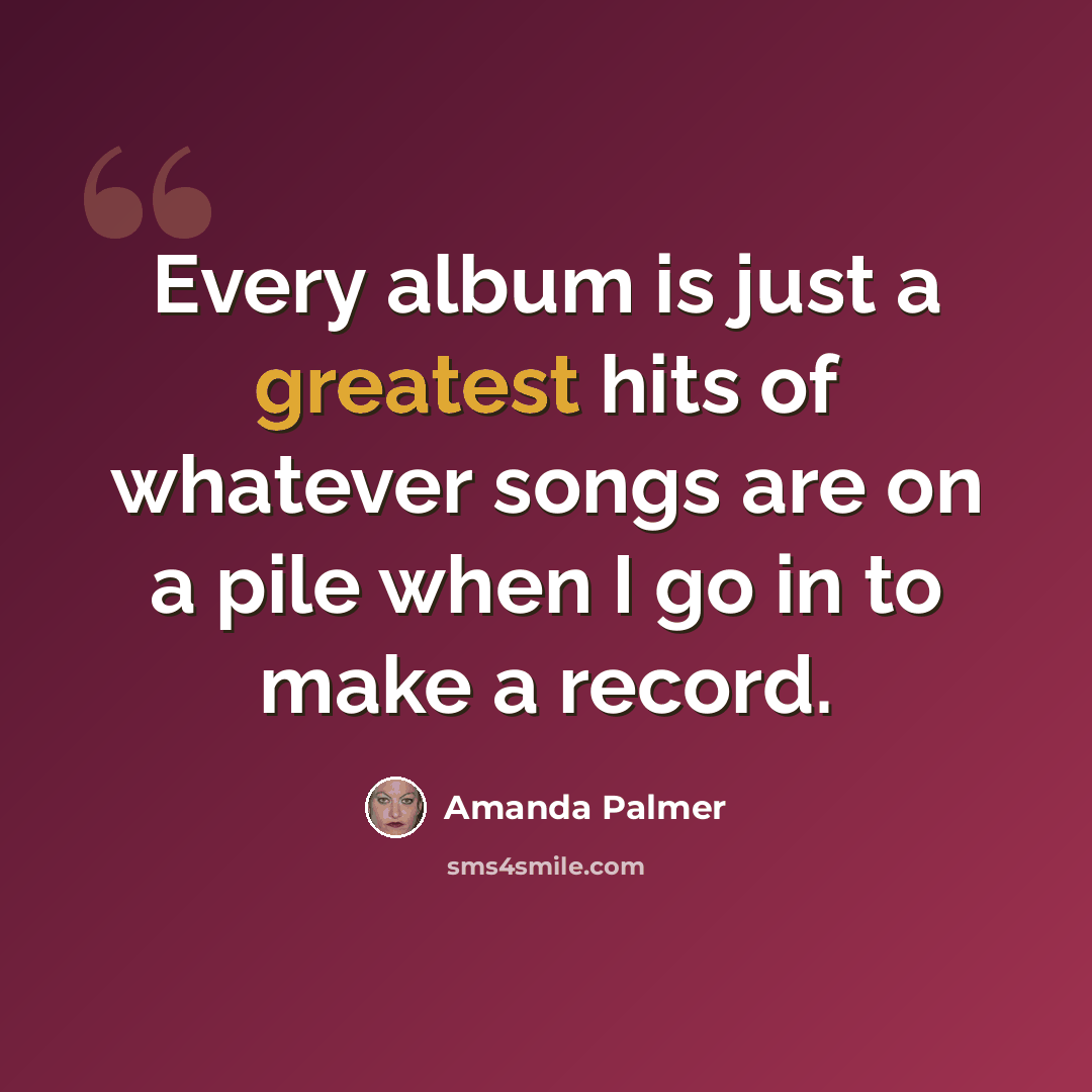 “Every album is just a greatest hits of whatever songs are on a pile when I go in to make a record.” quote by Amanda Palmer