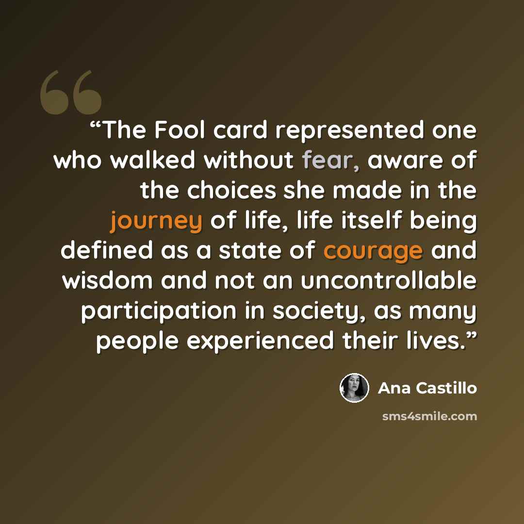 “The Fool card represented one who walked without fear, aware of the choices she made in the journey of life, life itself being defined as a state of courage and wisdom and not an uncontrollable participation in society, as many people experienced their lives.” quote by Ana Castillo