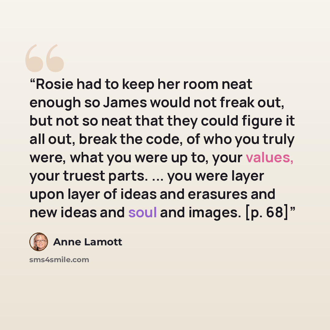 “Rosie had to keep her room neat enough so James would not freak out, but not so neat that they could figure it all out, break the code, of who you truly were, what you were up to, your values, your truest parts. ... you were layer upon layer of ideas and erasures and new ideas and soul and images…” quote by Anne Lamott