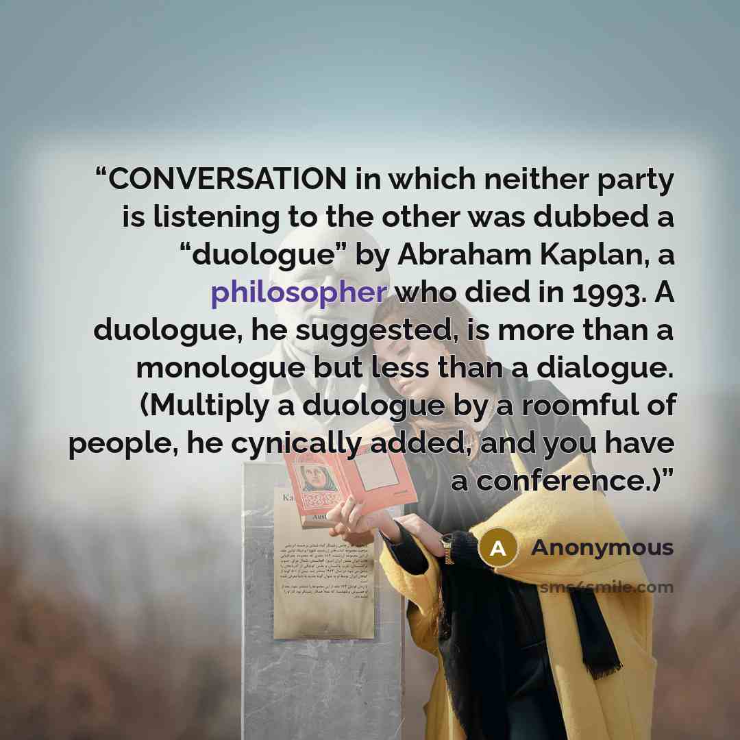 “CONVERSATION in which neither party is listening to the other was dubbed a “duologue” by Abraham Kaplan, a philosopher who died in 1993. A duologue, he suggested, is more than a monologue but less than a dialogue. (Multiply a duologue by a roomful of people, he cynically added, and you have a…” quote by Anonymous
