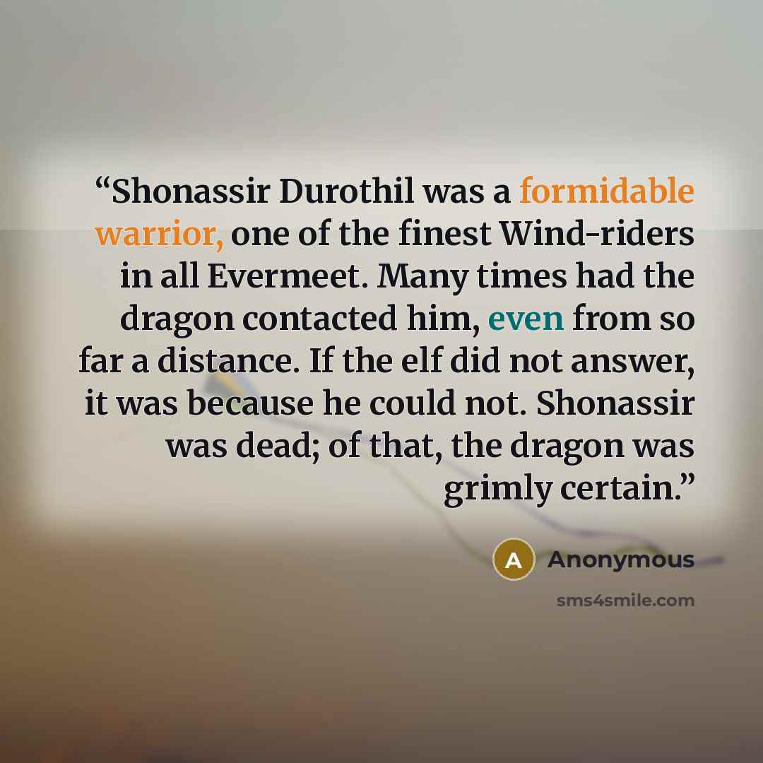 “Shonassir Durothil was a formidable warrior, one of the finest Wind-riders in all Evermeet. Many times had the dragon contacted him, even from so far a distance. If the elf did not answer, it was because he could not. Shonassir was dead; of that, the dragon was grimly certain.” quote by Anonymous