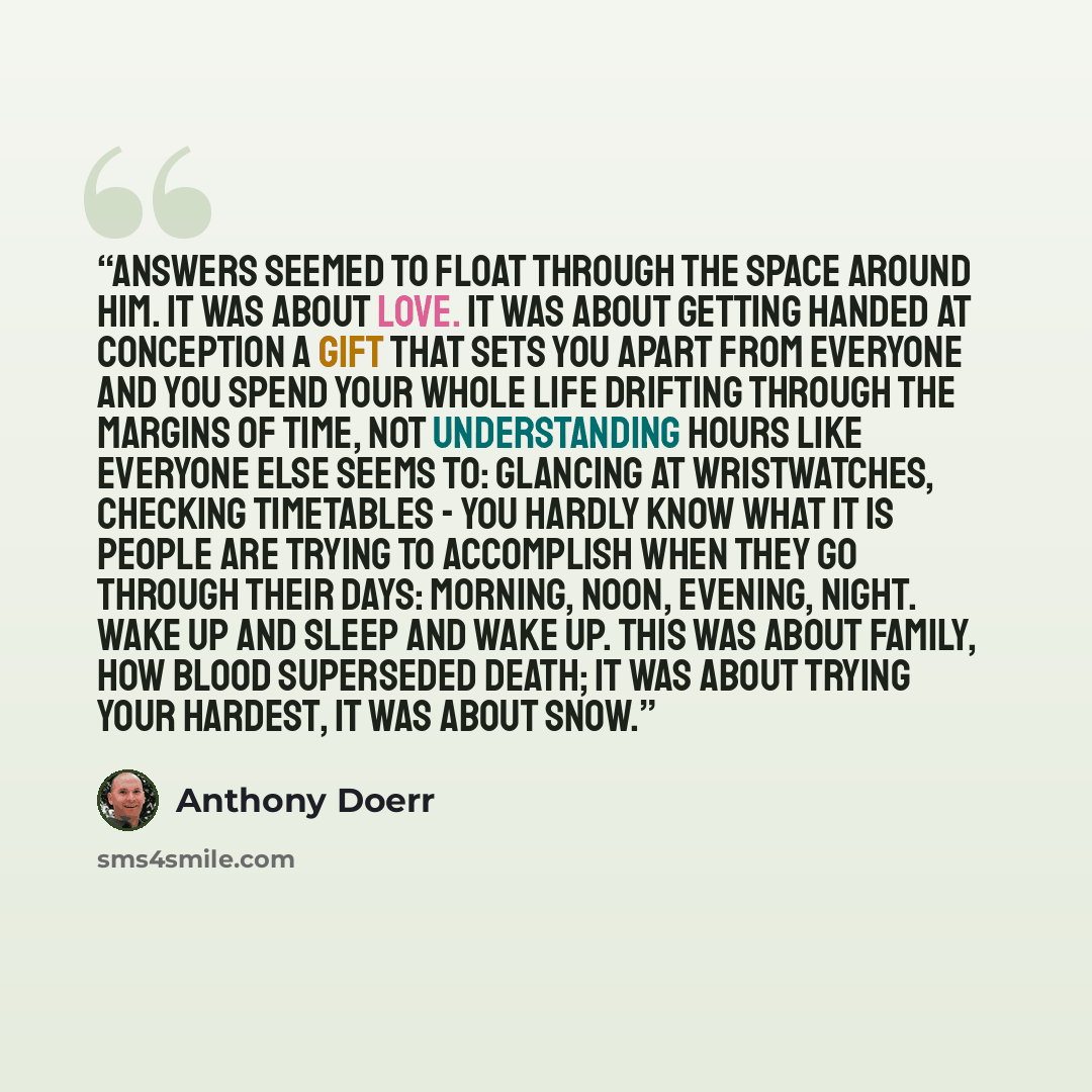“Answers seemed to float through the space around him. It was about love. It was about getting handed at conception a gift that sets you apart from everyone and you spend your whole life drifting through the margins of time, not understanding hours like everyone else seems to: glancing at…” quote by Anthony Doerr