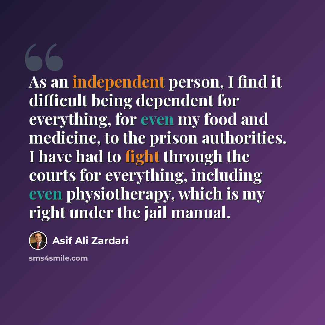 “As an independent person, I find it difficult being dependent for everything, for even my food and medicine, to the prison authorities. I have had to fight through the courts for everything, including even physiotherapy, which is my right under the jail manual.” quote by Asif Ali Zardari