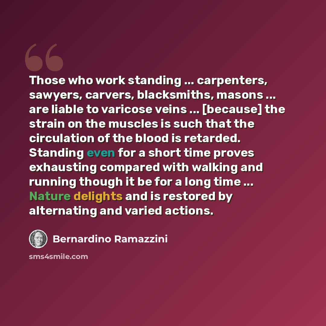 “Those who work standing ... carpenters, sawyers, carvers, blacksmiths, masons ... are liable to varicose veins ... [because] the strain on the muscles is such that the circulation of the blood is retarded. Standing even for a short time proves exhausting compared with walking and running though it…” quote by Bernardino Ramazzini
