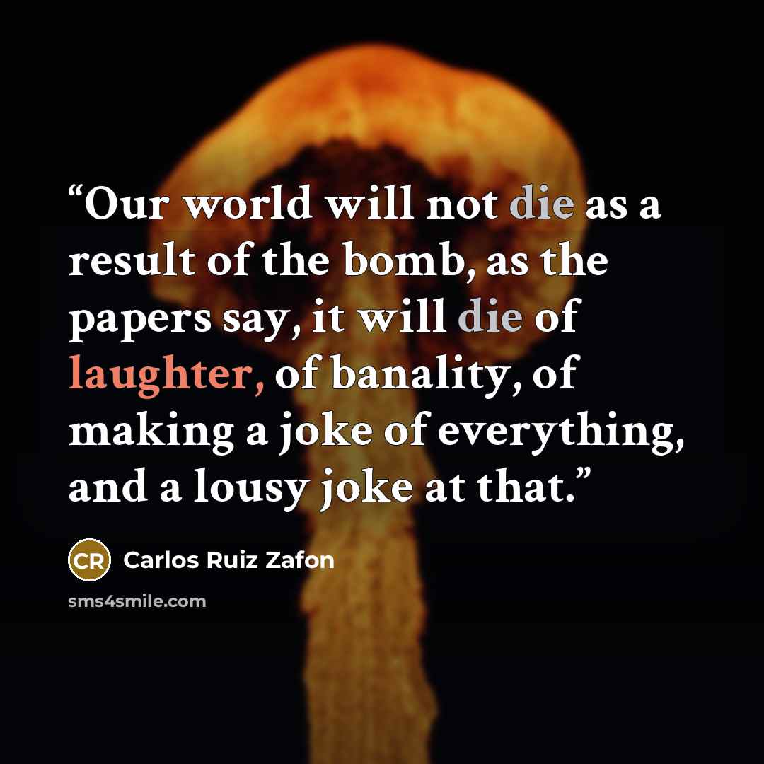 “Our world will not die as a result of the bomb, as the papers say, it will die of laughter, of banality, of making a joke of everything, and a lousy joke at that.” quote by Carlos Ruiz Zafon